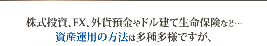 株式投資、FX、外貨預金やドル建て生命保険など… 資産運用の方法は多種多様ですが、