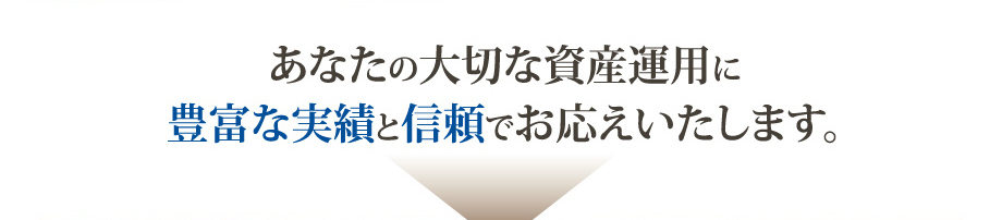 あなたの大切な資産運用に 豊富な実績と信頼でお応えいたします。