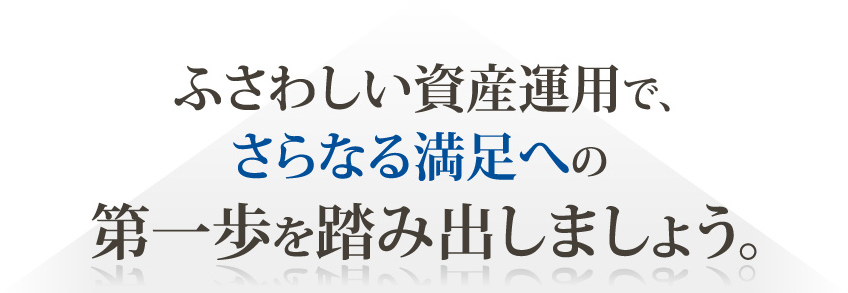 ふさわしい資産運用で、さらなる満足への第一歩を踏み出しましょう。 